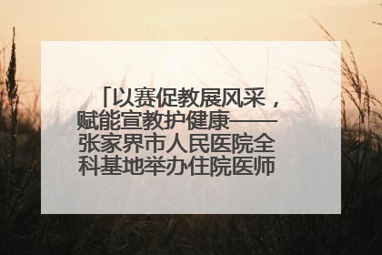 以赛促教展风采，赋能宣教护健康——张家界市人民医院全科基地举办住院医师健康宣教比赛