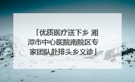 优质医疗送下乡 湘潭市中心医院南院区专家团队赴排头乡义诊