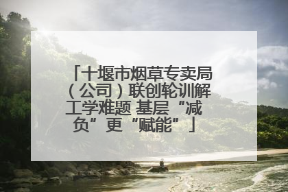 十堰市烟草专卖局（公司）联创轮训解工学难题 基层“减负”更“赋能”