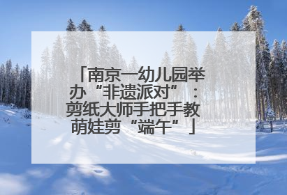 南京一幼儿园举办“非遗派对”：剪纸大师手把手教萌娃剪“端午”