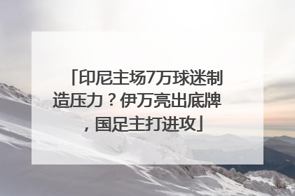 印尼主场7万球迷制造压力？伊万亮出底牌，国足主打进攻