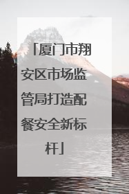厦门市翔安区市场监管局打造配餐安全新标杆