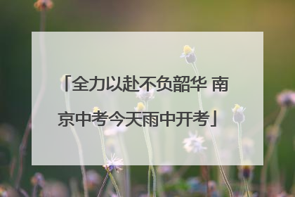 全力以赴不负韶华 南京中考今天雨中开考