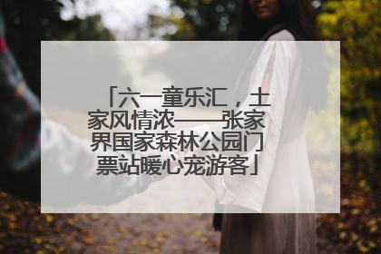 六一童乐汇，土家风情浓——张家界国家森林公园门票站暖心宠游客