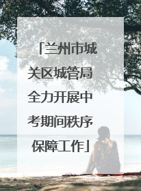 兰州市城关区城管局全力开展中考期间秩序保障工作