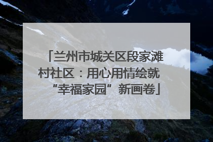 兰州市城关区段家滩村社区：用心用情绘就“幸福家园”新画卷