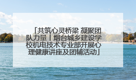共筑心灵桥梁 凝聚团队力量丨烟台城乡建设学校机电技术专业部开展心理健康讲座及团辅活动