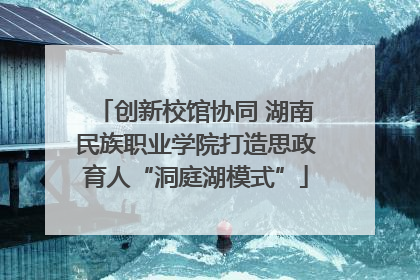 创新校馆协同 湖南民族职业学院打造思政育人“洞庭湖模式”