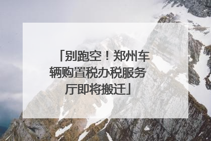别跑空！郑州车辆购置税办税服务厅即将搬迁