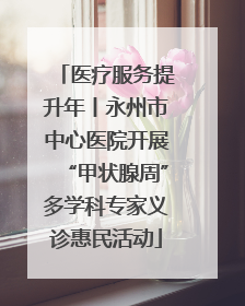 医疗服务提升年丨永州市中心医院开展“甲状腺周”多学科专家义诊惠民活动