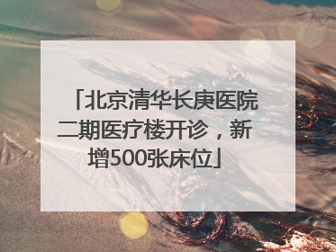 北京清华长庚医院二期医疗楼开诊，新增500张床位