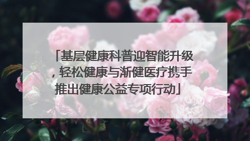基层健康科普迎智能升级，轻松健康与渐健医疗携手推出健康公益专项行动