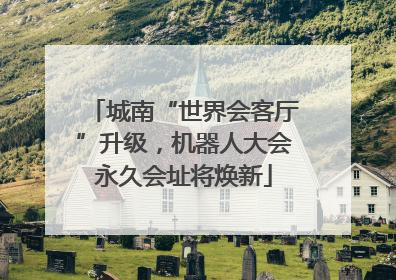 城南“世界会客厅”升级，机器人大会永久会址将焕新