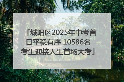 城阳区2025年中考首日平稳有序 10586名考生迎接人生首场大考