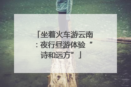 坐着火车游云南：夜行昼游体验“诗和远方”