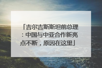 吉尔吉斯斯坦前总理：中国与中亚合作新亮点不断，原因在这里
