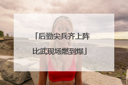 后勤尖兵齐上阵 比武现场燃到爆