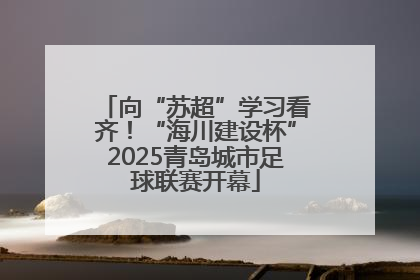 向“苏超”学习看齐！“海川建设杯”2025青岛城市足球联赛开幕