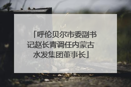 呼伦贝尔市委副书记赵长青调任内蒙古水发集团董事长