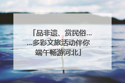 品非遗、赏民俗……多彩文旅活动伴你端午畅游河北