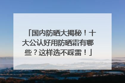 国内防晒大揭秘！十大公认好用防晒霜有哪些？这样选不踩雷！
