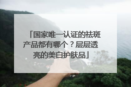 国家唯一认证的祛斑产品都有哪个？层层透亮的美白护肤品