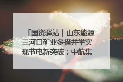国资驿站｜山东能源三河口矿业多措并举实现节电新突破；中航集团开通广州—北京—格拉斯哥全货机航线