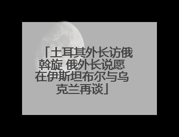 土耳其外长访俄斡旋 俄外长说愿在伊斯坦布尔与乌克兰再谈