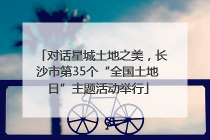 对话星城土地之美，长沙市第35个“全国土地日”主题活动举行
