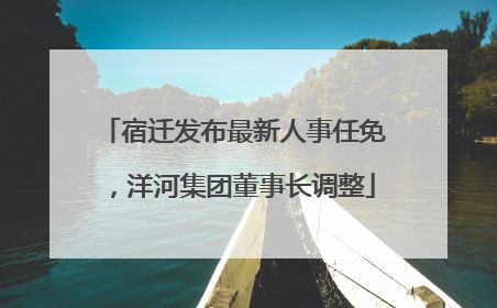 宿迁发布最新人事任免，洋河集团董事长调整