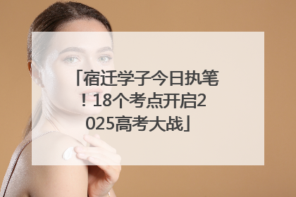 宿迁学子今日执笔！18个考点开启2025高考大战
