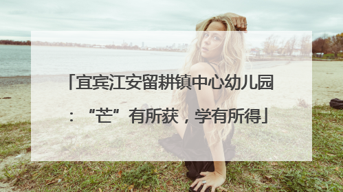 宜宾江安留耕镇中心幼儿园：“芒”有所获，学有所得