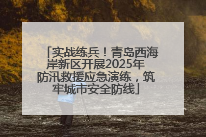 实战练兵！青岛西海岸新区开展2025年防汛救援应急演练，筑牢城市安全防线