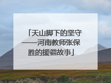 天山脚下的坚守——河南教师张保胜的援疆故事