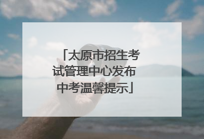 太原市招生考试管理中心发布中考温馨提示