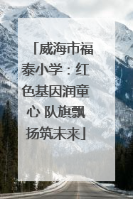 威海市福泰小学：红色基因润童心 队旗飘扬筑未来