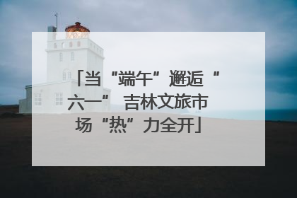 当“端午”邂逅“六一” 吉林文旅市场“热”力全开