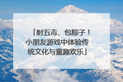 射五毒、包粽子！小朋友游戏中体验传统文化与童趣欢乐