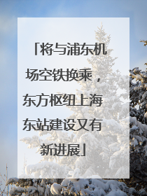 将与浦东机场空铁换乘，东方枢纽上海东站建设又有新进展