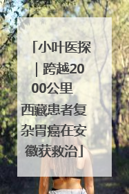 小叶医探｜跨越2000公里 西藏患者复杂胃癌在安徽获救治
