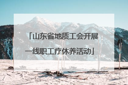 山东省地质工会开展一线职工疗休养活动