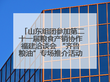 山东组团参加第二十一届粮食产销协作福建洽谈会 “齐鲁粮油”专场推介活动同步举办