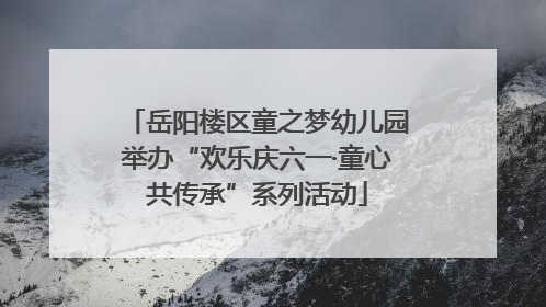 岳阳楼区童之梦幼儿园举办“欢乐庆六一·童心共传承”系列活动