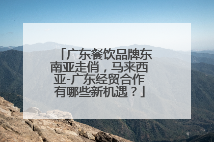 广东餐饮品牌东南亚走俏，马来西亚-广东经贸合作有哪些新机遇？