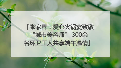 张家界：爱心火锅宴致敬“城市美容师” 300余名环卫工人共享端午温情