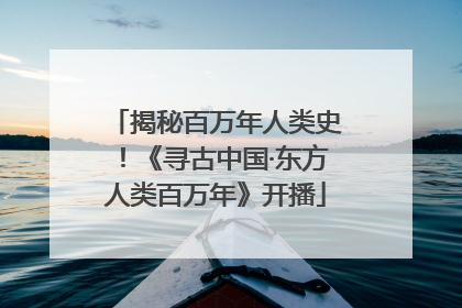 揭秘百万年人类史！《寻古中国·东方人类百万年》开播