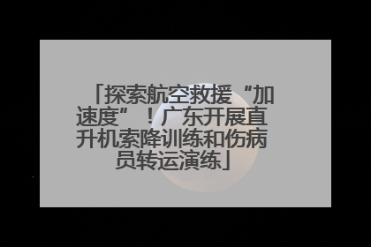 探索航空救援“加速度”！广东开展直升机索降训练和伤病员转运演练
