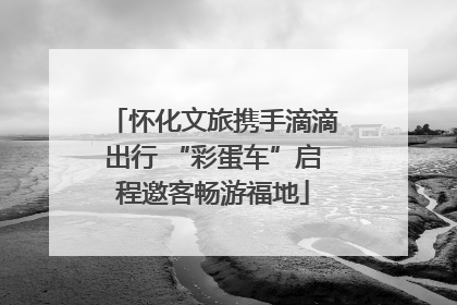 怀化文旅携手滴滴出行 “彩蛋车”启程邀客畅游福地