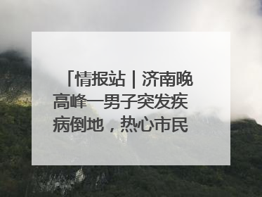 情报站｜济南晚高峰一男子突发疾病倒地，热心市民跪地接力施救