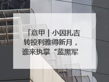 意甲｜小因扎吉转投利雅得新月，谁来执掌“蓝黑军团”帅印？